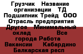 Грузчик › Название организации ­ ТД Подшипник Трейд, ООО › Отрасль предприятия ­ Другое › Минимальный оклад ­ 35 000 - Все города Работа » Вакансии   . Кабардино-Балкарская респ.